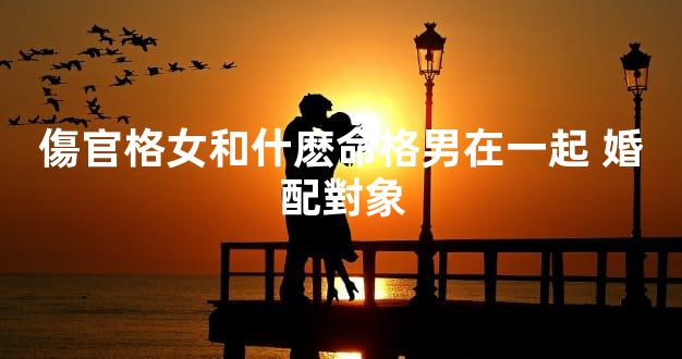 傷官格女和什麽命格男在一起 婚配對象